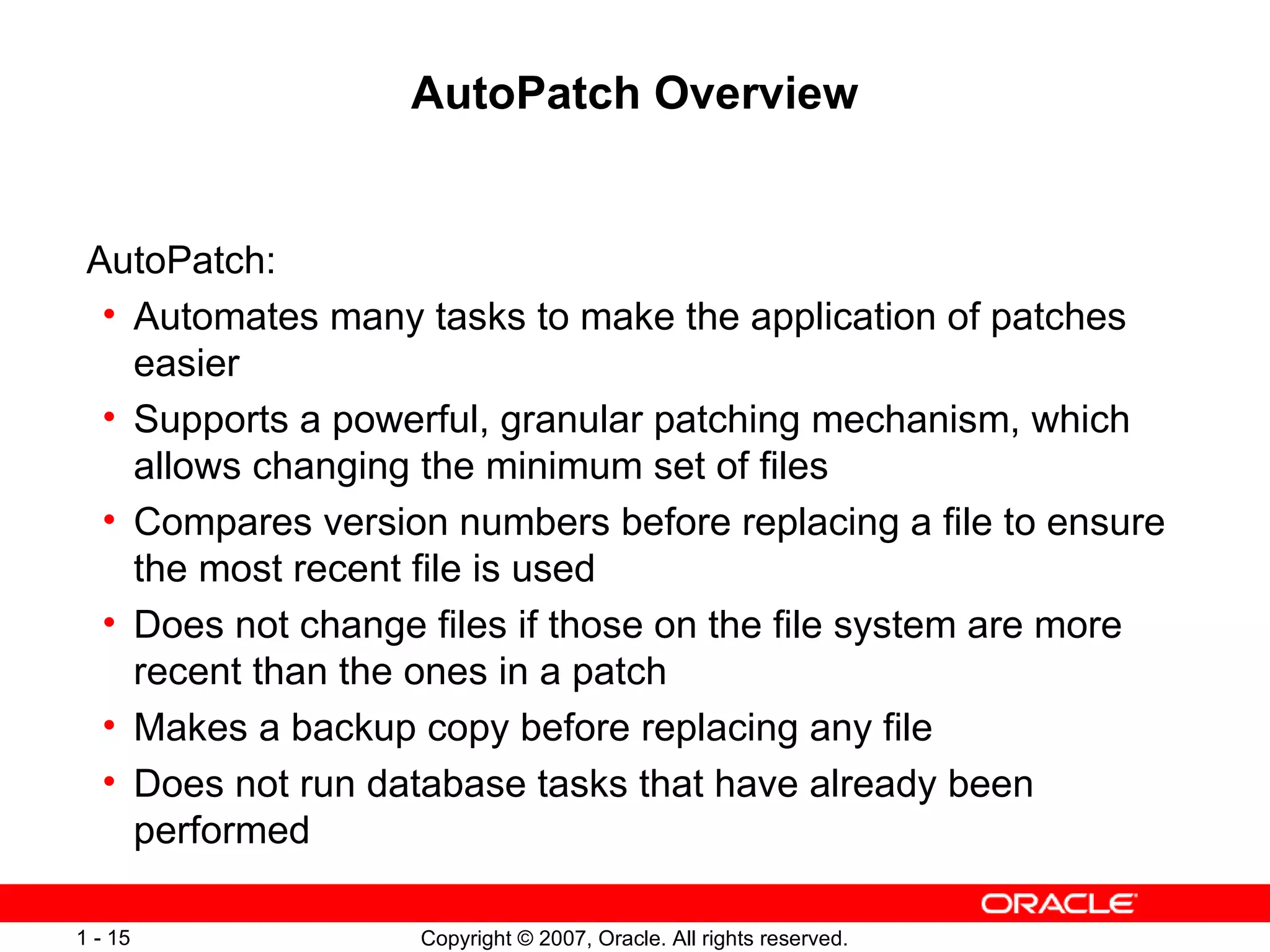 AutoPatch Overview AutoPatch:  Automates many tasks to make the application of patches easier Supports a powerful, granular patching mechanism, which allows changing the minimum set of files Compares version numbers before replacing a file to ensure the most recent file is used Does not change files if those on the file system are more recent than the ones in a patch Makes a backup copy before replacing any file Does not run database tasks that have already been performed 