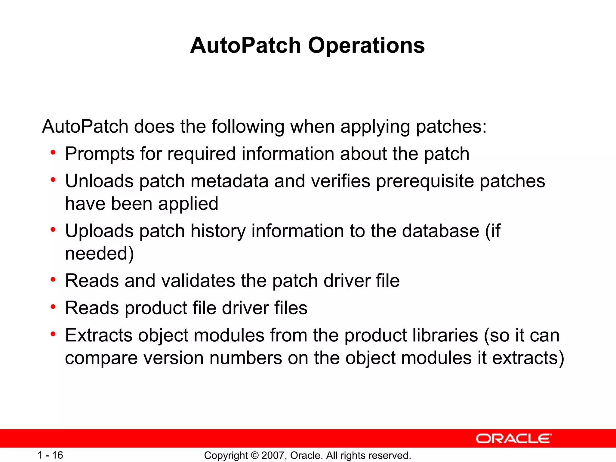AutoPatch Operations AutoPatch does the following when applying patches: Prompts for required information about the patch Unloads patch metadata and verifies prerequisite patches have been applied Uploads patch history information to the database (if needed) Reads and validates the patch driver file Reads product file driver files Extracts object modules from the product libraries (so it can compare version numbers on the object modules it extracts) 