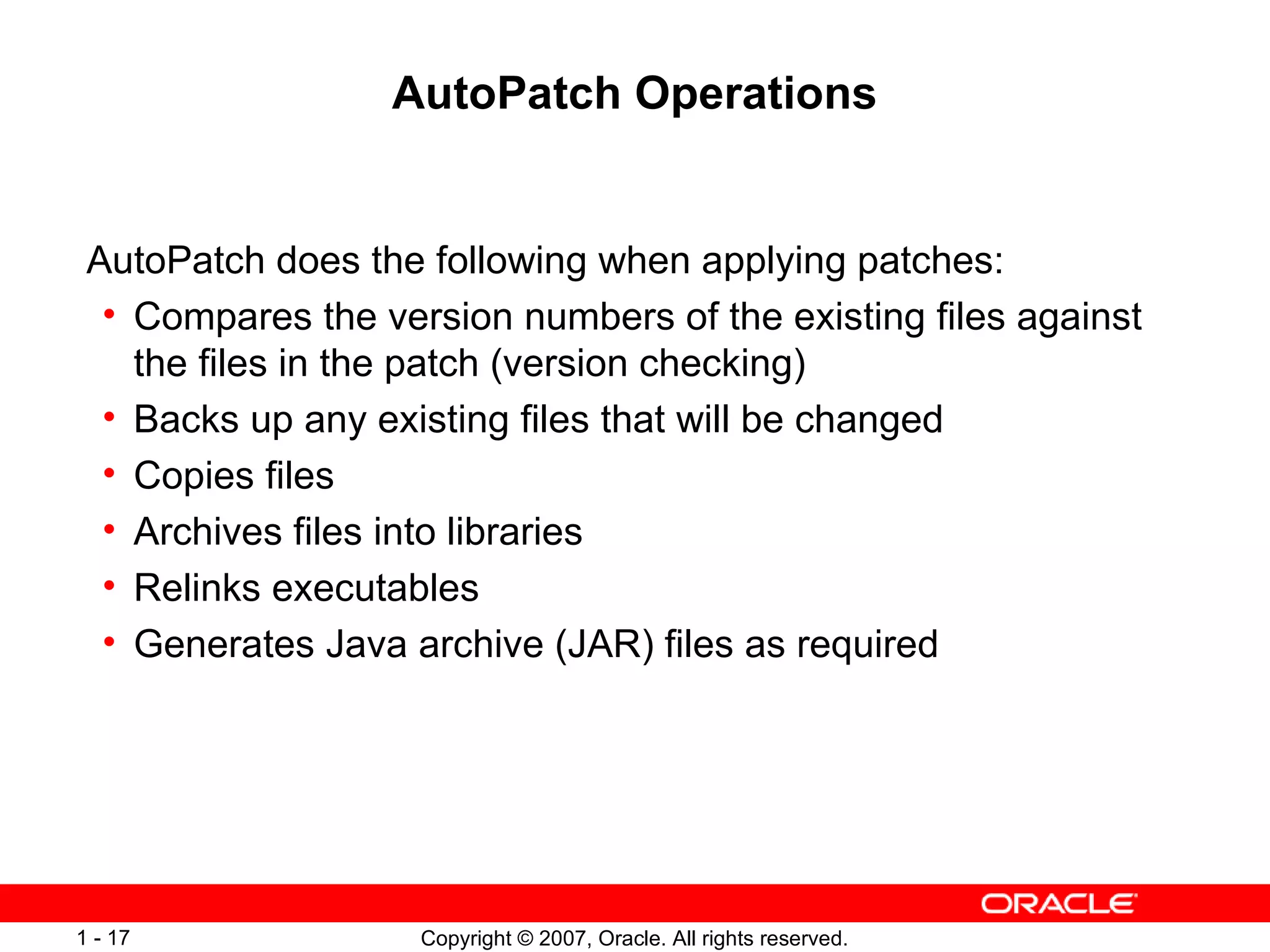 AutoPatch Operations AutoPatch does the following when applying patches: Compares the version numbers of the existing files against the files in the patch (version checking) Backs up any existing files that will be changed Copies files Archives files into libraries Relinks executables Generates Java archive (JAR) files as required 