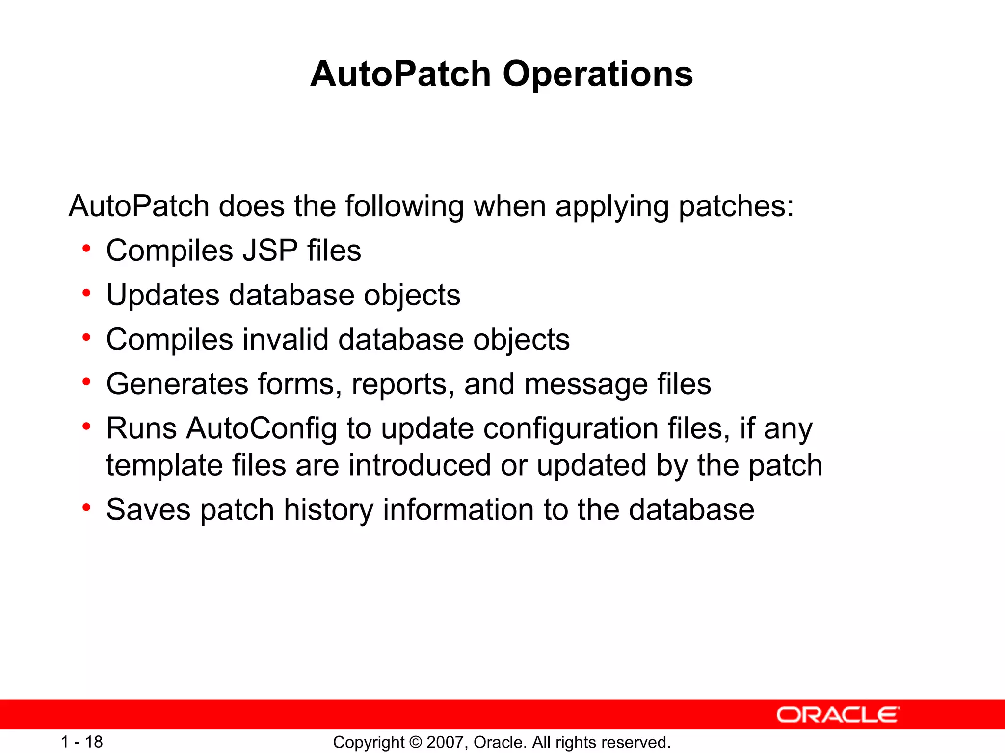AutoPatch Operations AutoPatch does the following when applying patches: Compiles JSP files Updates database objects Compiles invalid database objects Generates forms, reports, and message files Runs AutoConfig to update configuration files, if any template files are introduced or updated by the patch Saves patch history information to the database 