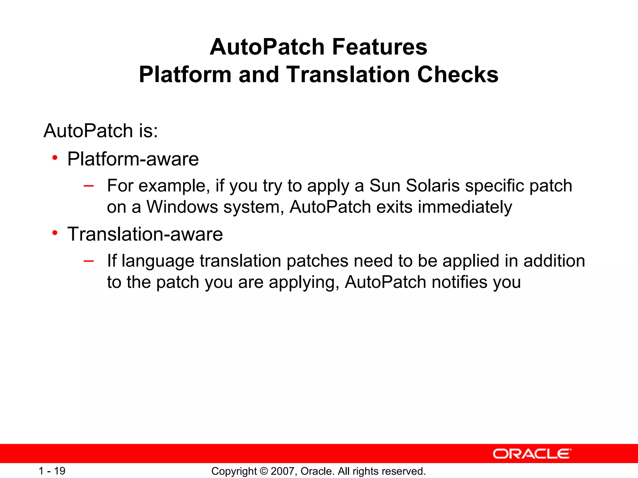 AutoPatch Features Platform and Translation Checks AutoPatch is: Platform-aware For example, if you try to apply a Sun Solaris specific patch on a Windows system, AutoPatch exits immediately Translation-aware If language translation patches need to be applied in addition to the patch you are applying, AutoPatch notifies you 