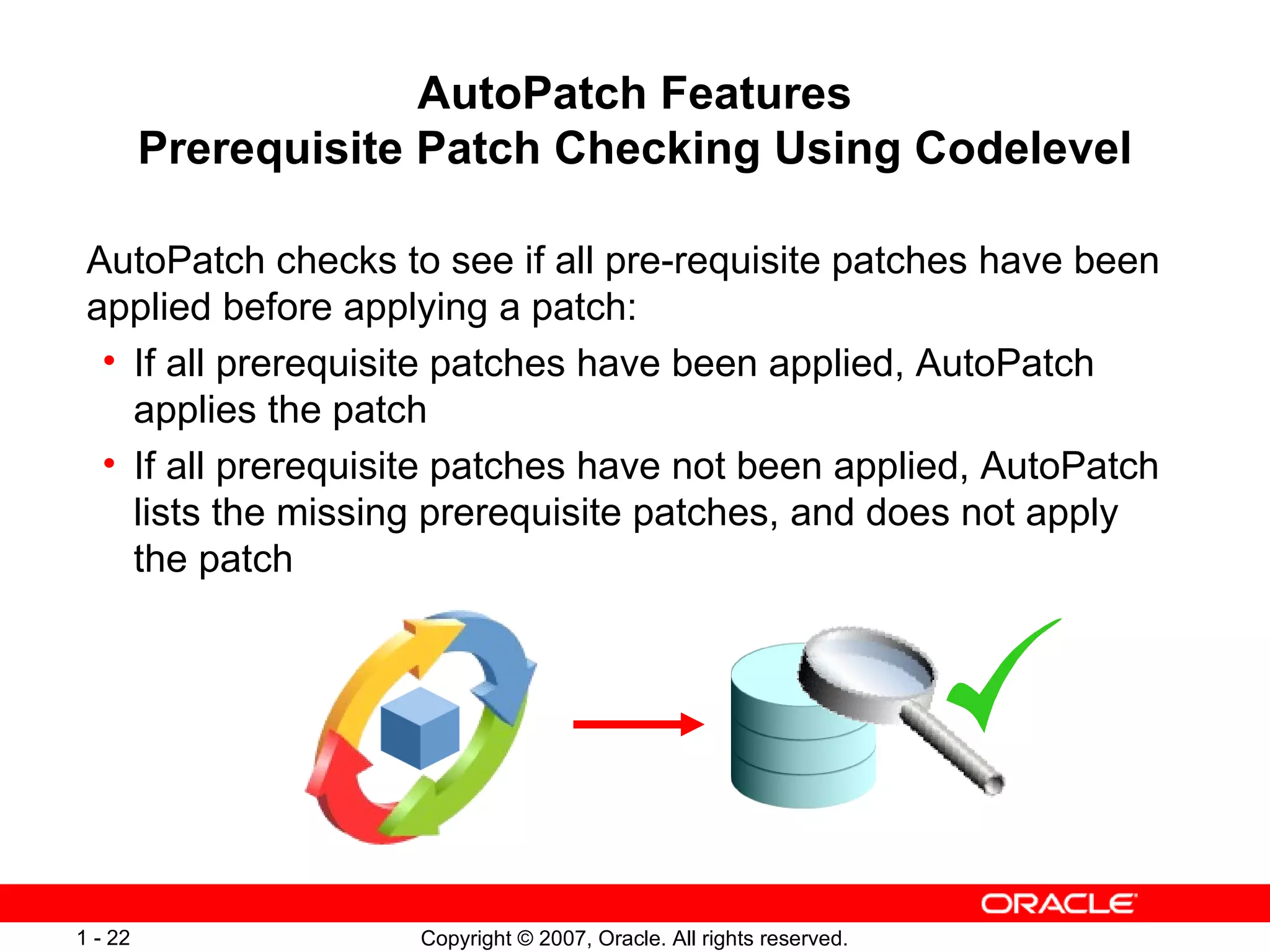 AutoPatch Features Prerequisite Patch Checking Using Codelevel AutoPatch checks to see if all pre-requisite patches have been applied before applying a patch:  If all prerequisite patches have been applied, AutoPatch applies the patch If all prerequisite patches have not been applied, AutoPatch lists the missing prerequisite patches, and does not apply the patch 