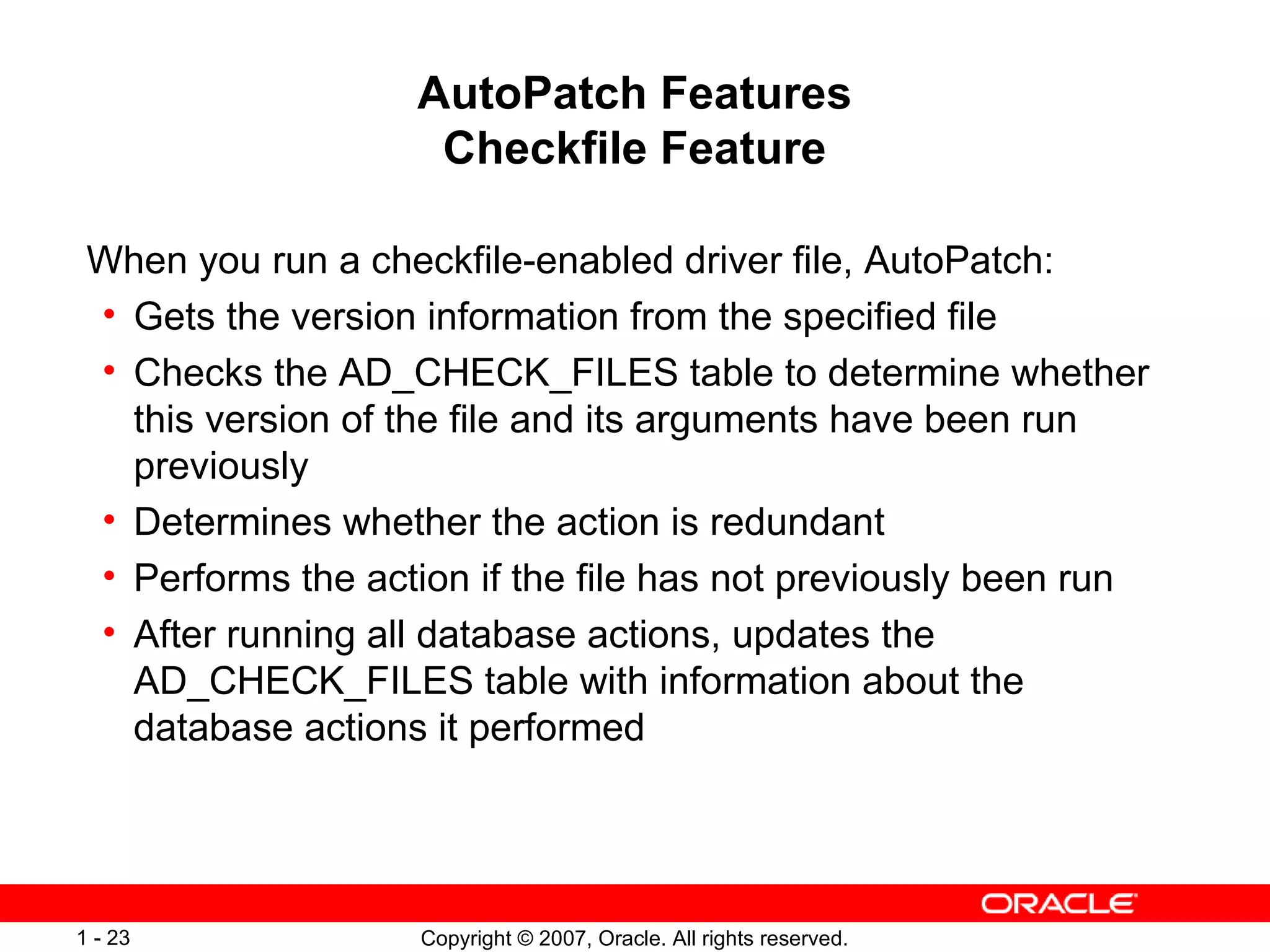 AutoPatch Features Checkfile Feature When you run a checkfile-enabled driver file, AutoPatch: Gets the version information from the specified file Checks the AD_CHECK_FILES table to determine whether this version of the file and its arguments have been run previously Determines whether the action is redundant Performs the action if the file has not previously been run After running all database actions, updates the AD_CHECK_FILES table with information about the database actions it performed 