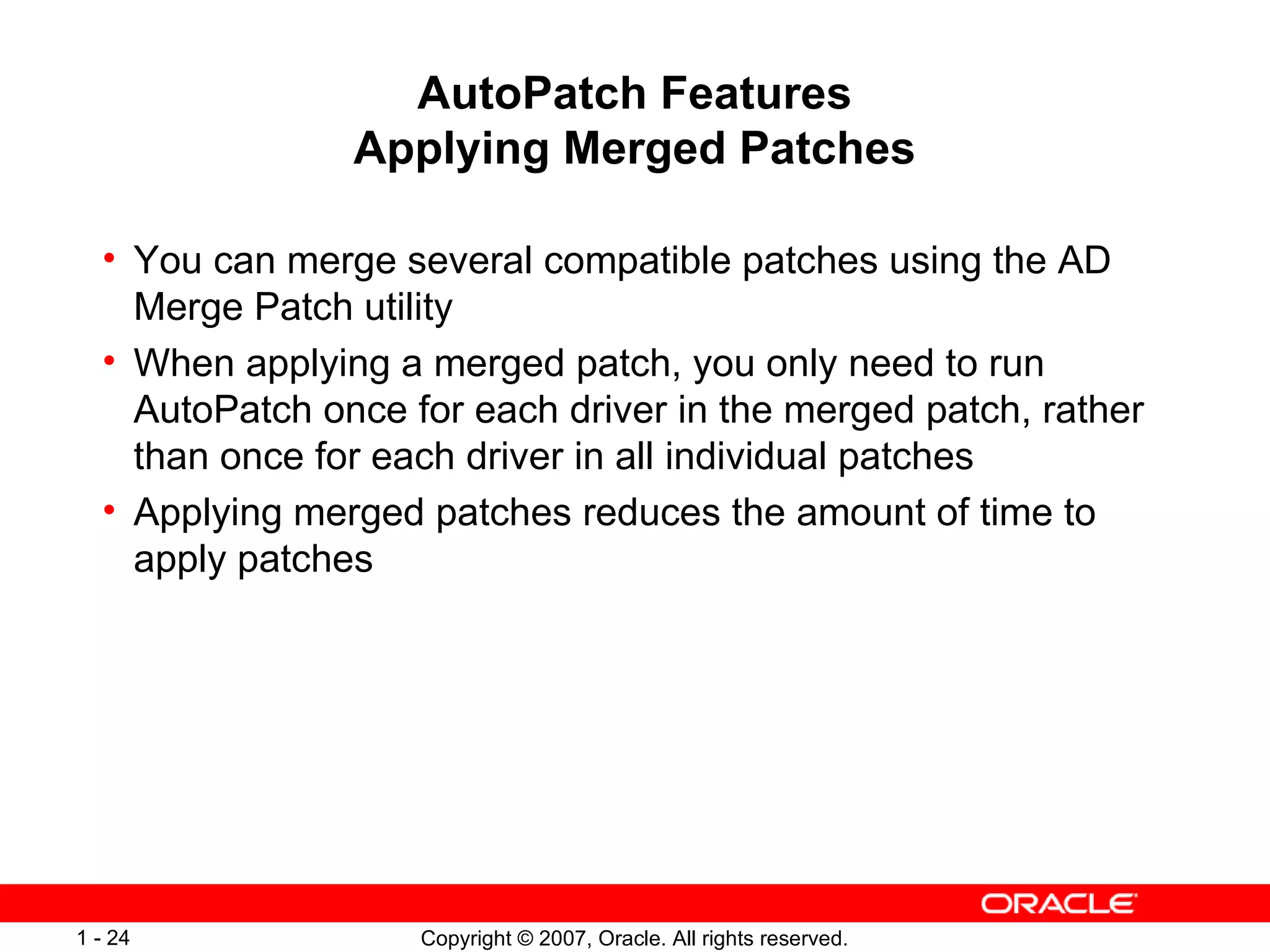 AutoPatch Features Applying Merged Patches You can merge several compatible patches using the AD Merge Patch utility When applying a merged patch, you only need to run AutoPatch once for each driver in the merged patch, rather than once for each driver in all individual patches Applying merged patches reduces the amount of time to apply patches 
