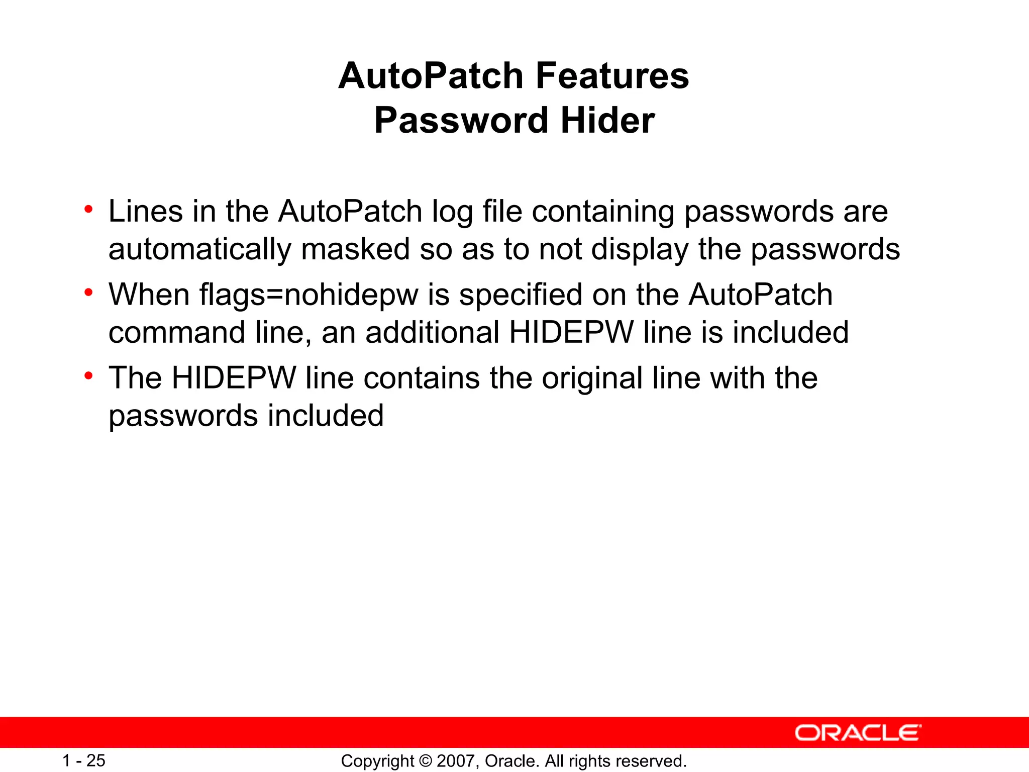 AutoPatch Features Password Hider Lines in the AutoPatch log file containing passwords are automatically masked so as to not display the passwords  When flags=nohidepw is specified on the AutoPatch command line, an additional HIDEPW line is included The HIDEPW line contains the original line with the passwords included 
