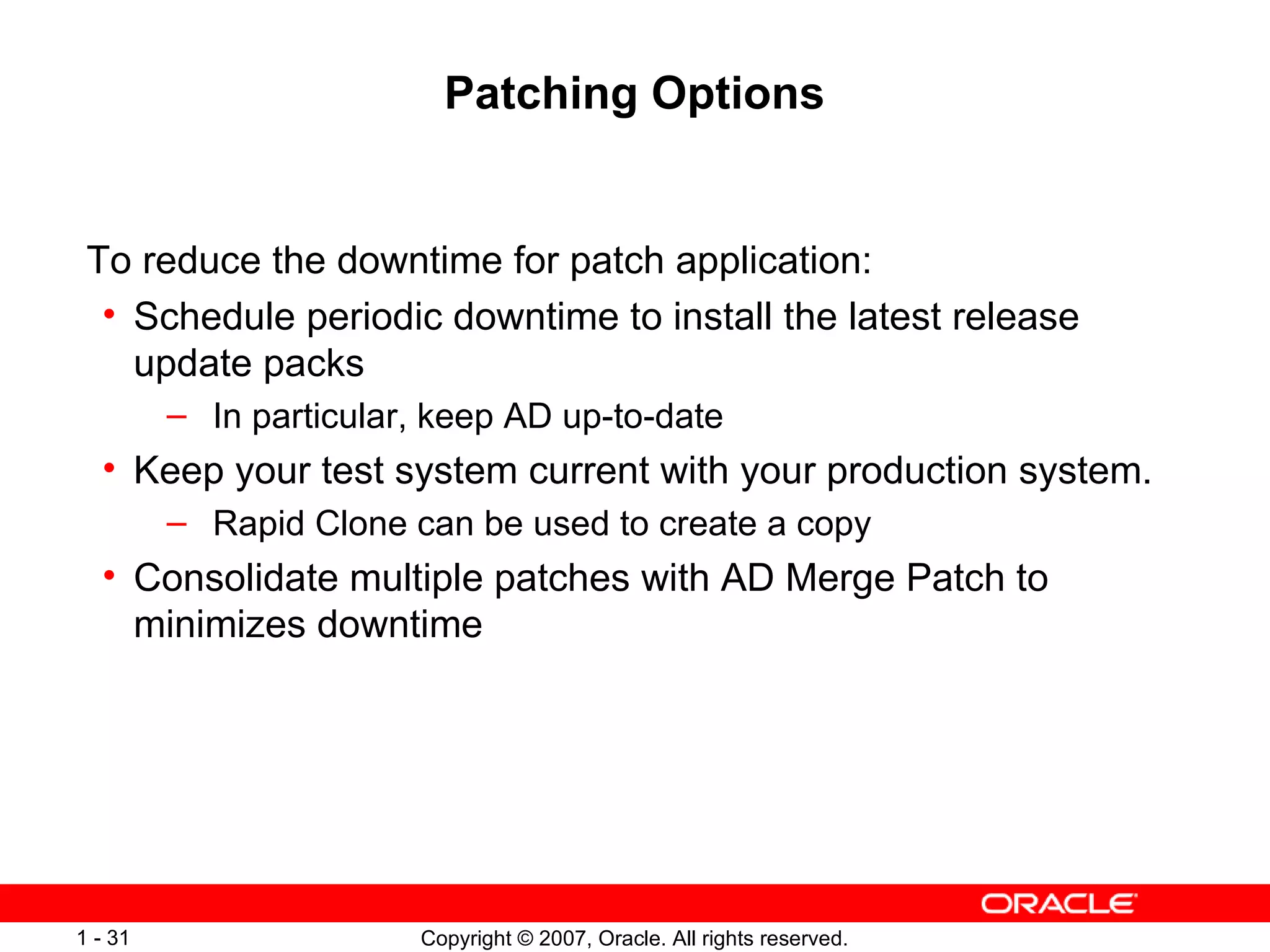 Patching Options To reduce the downtime for patch application: Schedule periodic downtime to install the latest release update packs In particular, keep AD up-to-date Keep your test system current with your production system. Rapid Clone can be used to create a copy Consolidate multiple patches with AD Merge Patch to minimizes downtime 