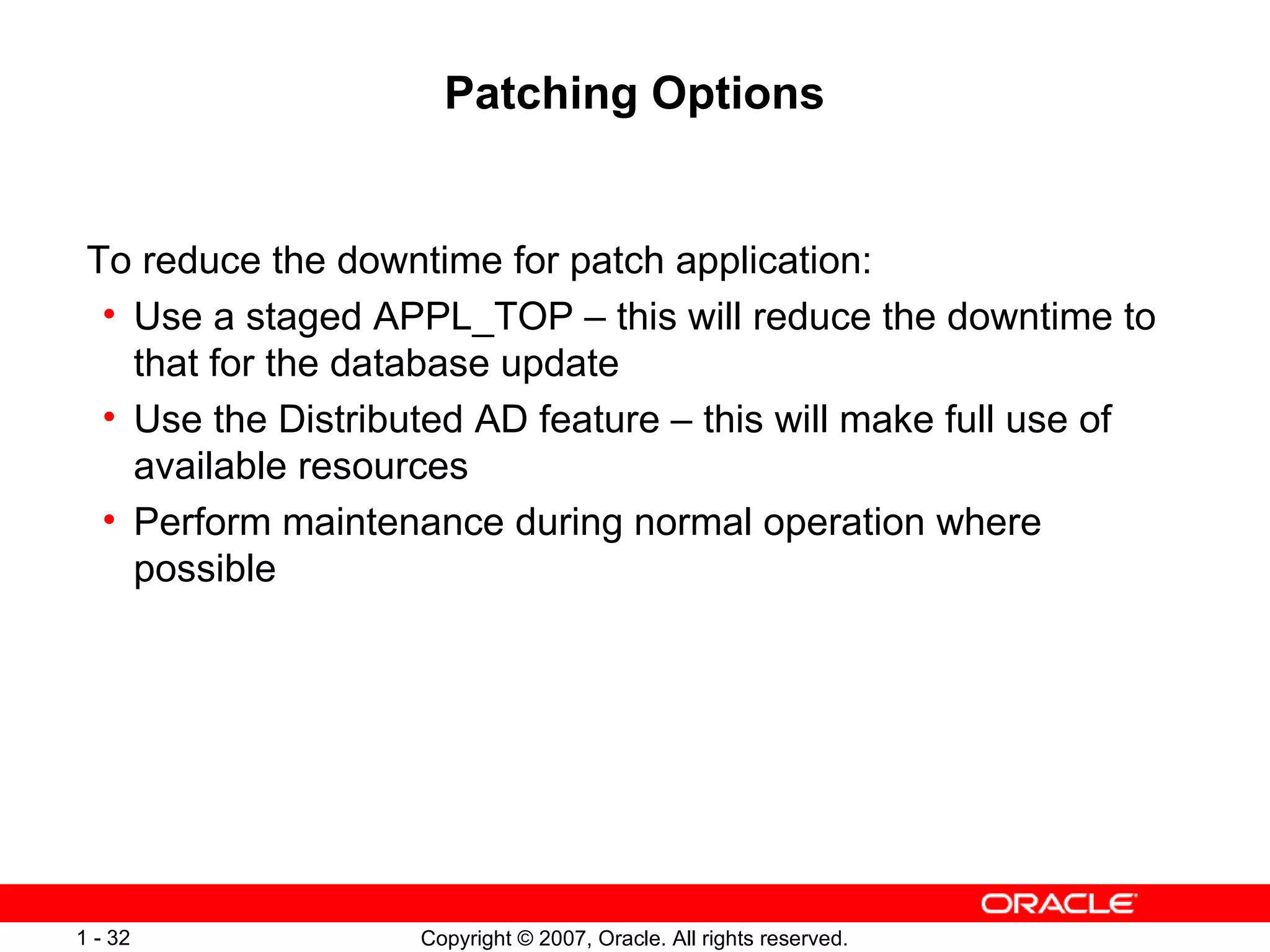 Patching Options To reduce the downtime for patch application: Use a staged APPL_TOP – this will reduce the downtime to that for the database update Use the Distributed AD feature – this will make full use of available resources Perform maintenance during normal operation where possible 