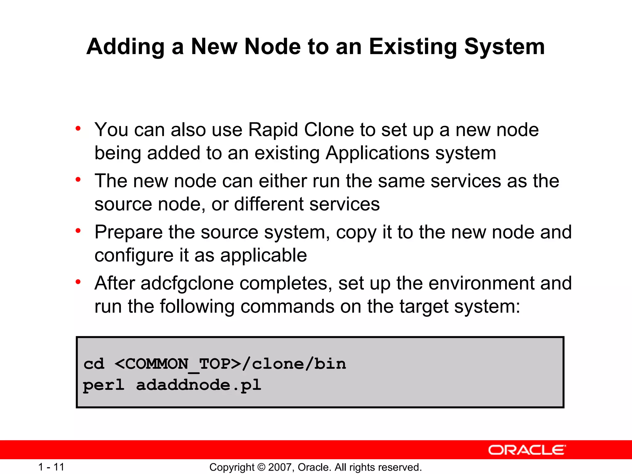 Adding a New Node to an Existing System You can also use Rapid Clone to set up a new node being added to an existing Applications system The new node can either run the same services as the source node, or different services Prepare the source system, copy it to the new node and configure it as applicable After adcfgclone completes, set up the environment and run the following commands on the target system: cd <COMMON_TOP>/clone/bin  perl adaddnode.pl 