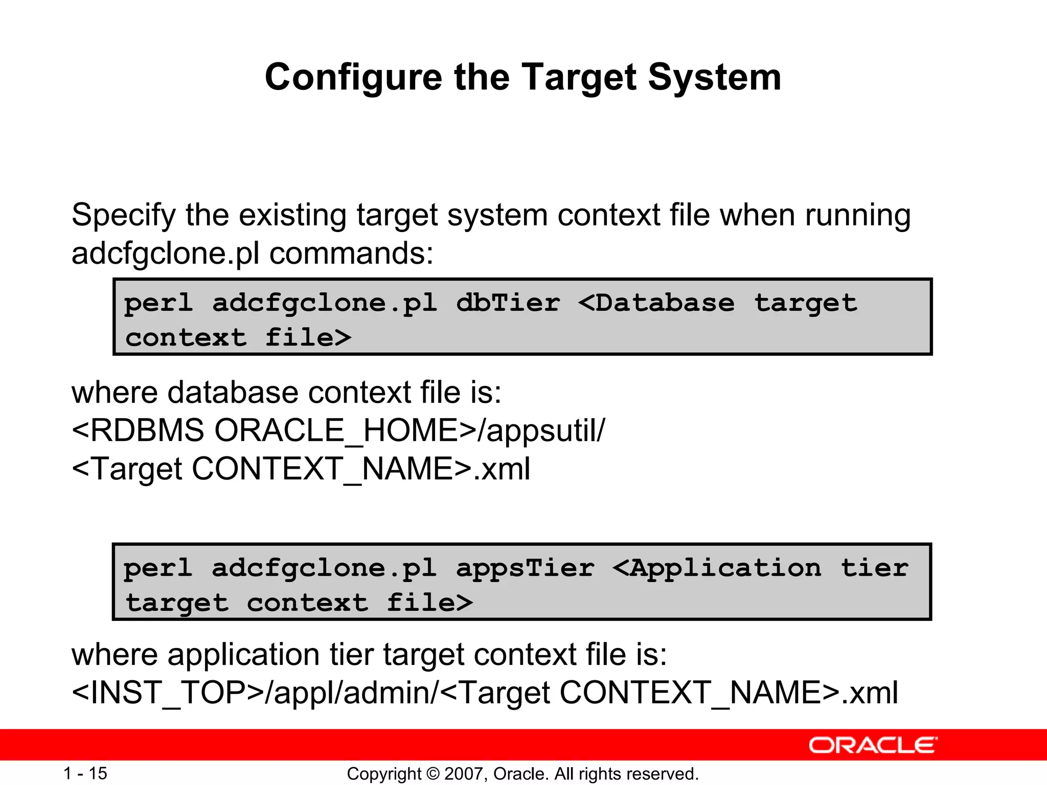 Configure the Target System Specify the existing target system context file when running adcfgclone.pl commands:  where database context file is:  <RDBMS ORACLE_HOME>/appsutil/ <Target CONTEXT_NAME>.xml  where application tier target context file is:  <INST_TOP>/appl/admin/<Target CONTEXT_NAME>.xml  perl adcfgclone.pl dbTier <Database target context file> perl adcfgclone.pl appsTier <Application tier target context file> 