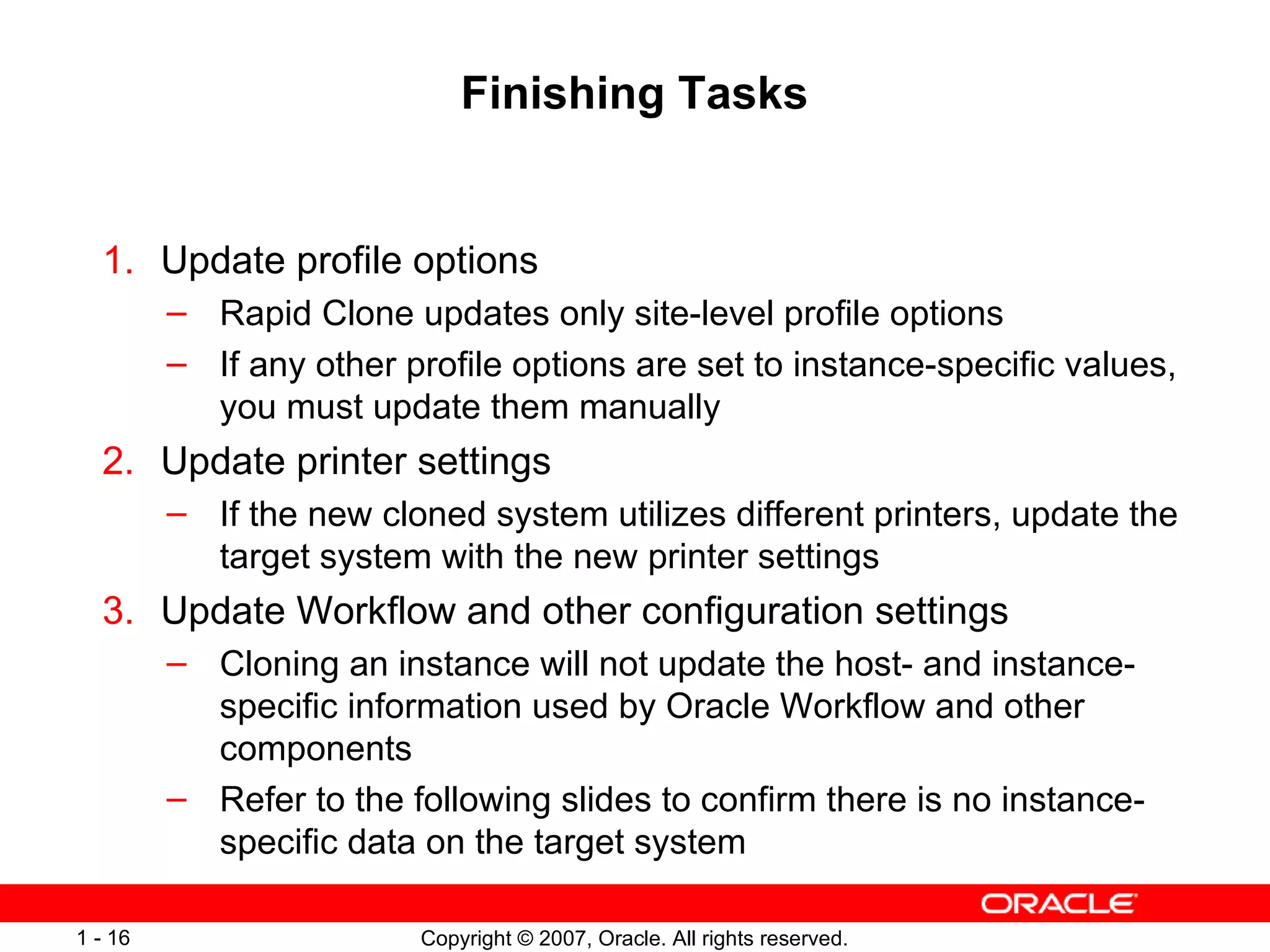 Finishing Tasks Update profile options Rapid Clone updates only site-level profile options If any other profile options are set to instance-specific values, you must update them manually Update printer settings If the new cloned system utilizes different printers, update the target system with the new printer settings Update Workflow and other configuration settings Cloning an instance will not update the host- and instance-specific information used by Oracle Workflow and other components Refer to the following slides to confirm there is no instance-specific data on the target system 