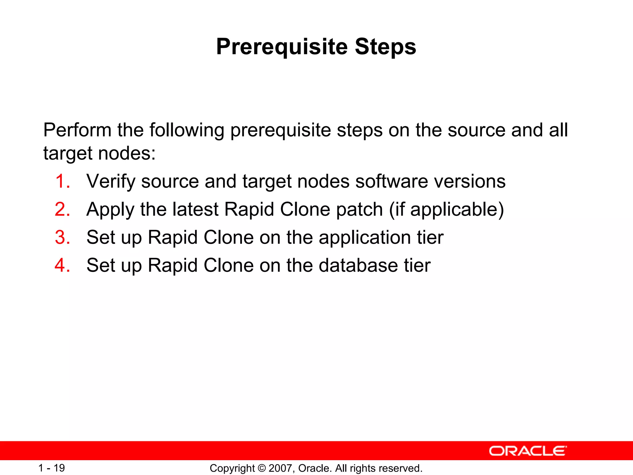 Prerequisite Steps Perform the following prerequisite steps on the source and all target nodes: 1. Verify source and target nodes software versions 2. Apply the latest Rapid Clone patch (if applicable) 3. Set up Rapid Clone on the application tier 4. Set up Rapid Clone on the database tier 