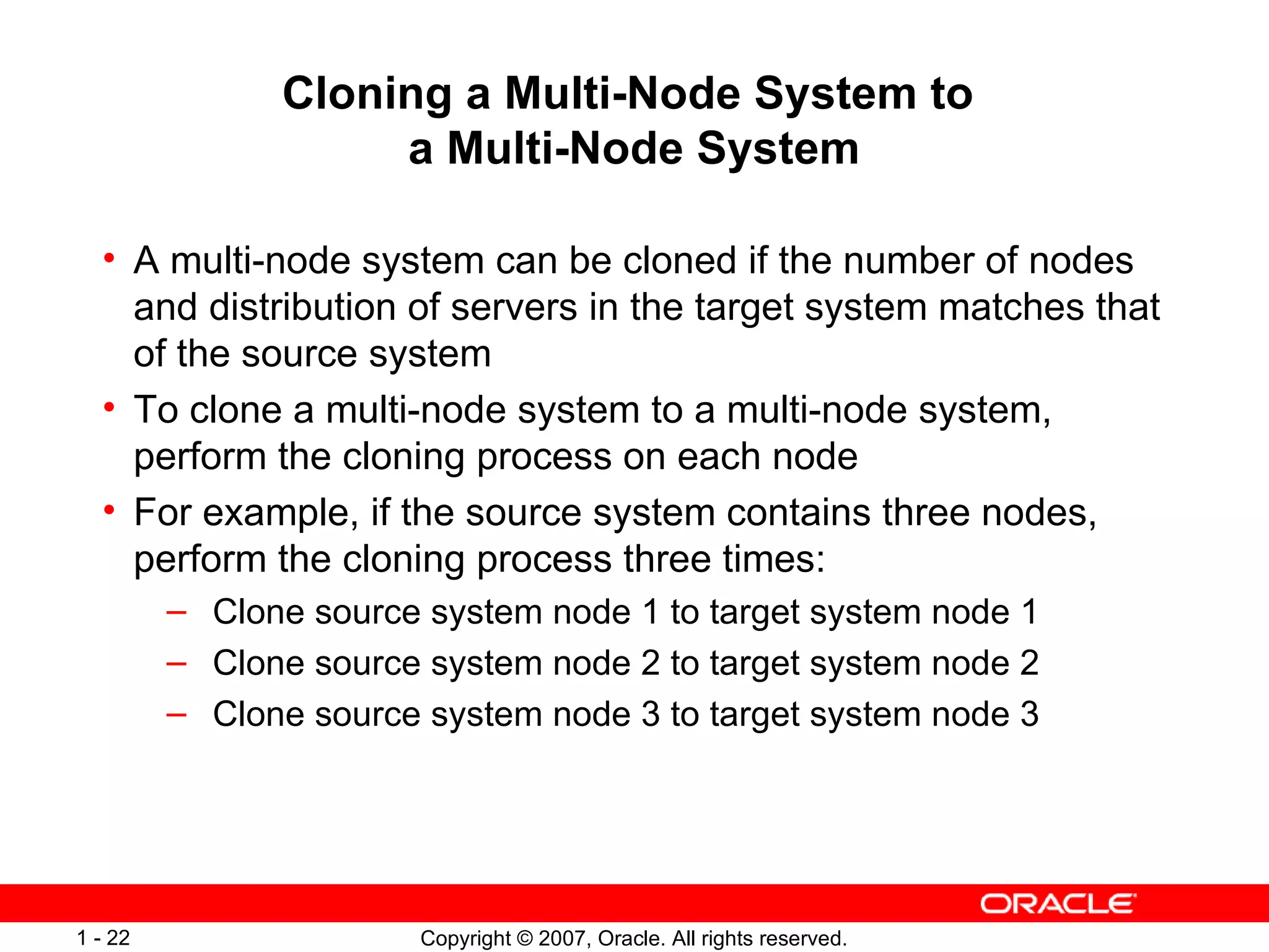 Cloning a Multi-Node System to  a Multi-Node System A multi-node system can be cloned if the number of nodes and distribution of servers in the target system matches that of the source system To clone a multi-node system to a multi-node system, perform the cloning process on each node For example, if the source system contains three nodes, perform the cloning process three times: Clone source system node 1 to target system node 1  Clone source system node 2 to target system node 2 Clone source system node 3 to target system node 3 