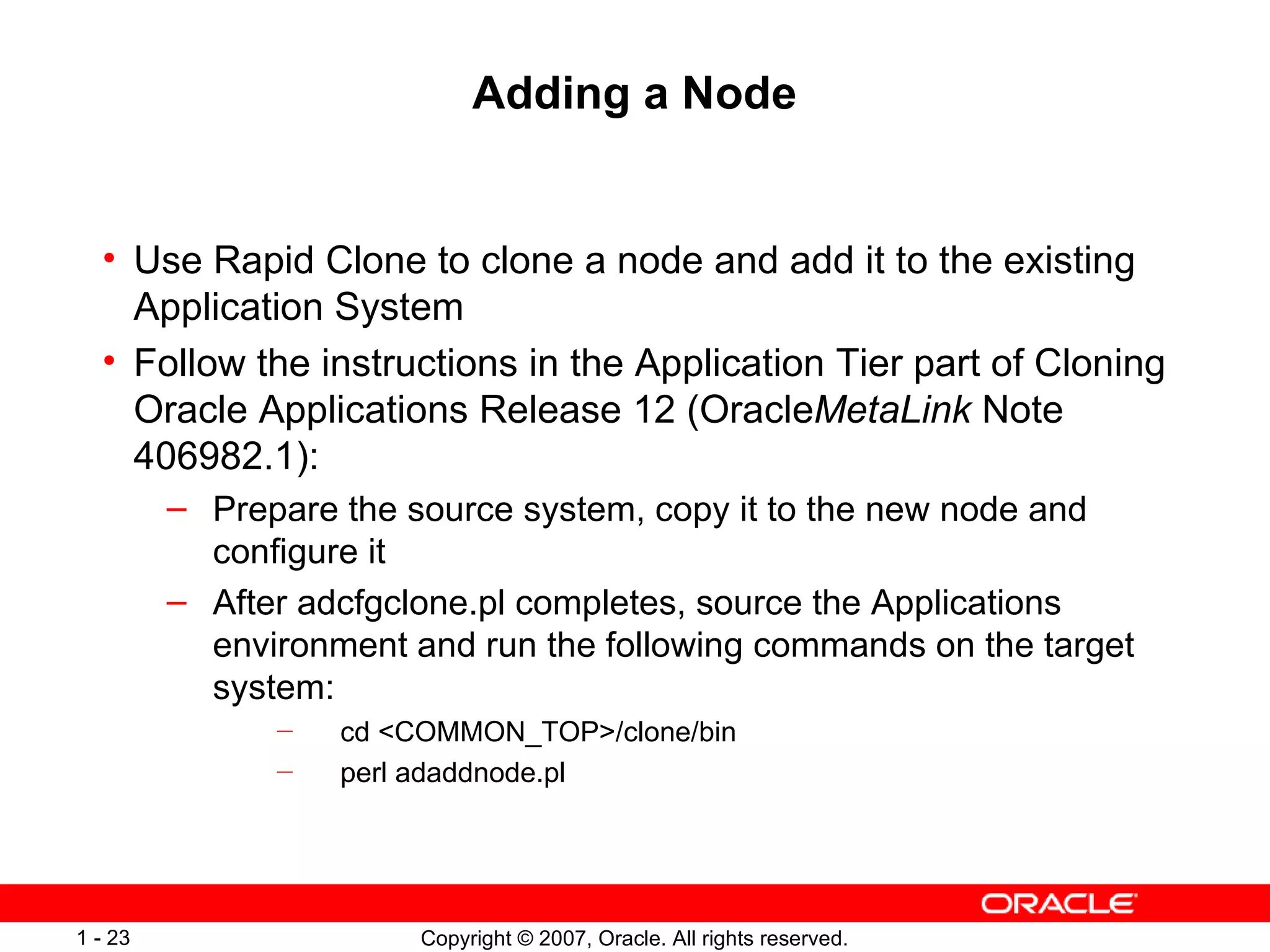 Adding a Node Use Rapid Clone to clone a node and add it to the existing Application System Follow the instructions in the Application Tier part of Cloning Oracle Applications Release 12 (Oracle MetaLink  Note 406982.1): Prepare the source system, copy it to the new node and configure it After adcfgclone.pl completes, source the Applications environment and run the following commands on the target system: cd <COMMON_TOP>/clone/bin perl adaddnode.pl  