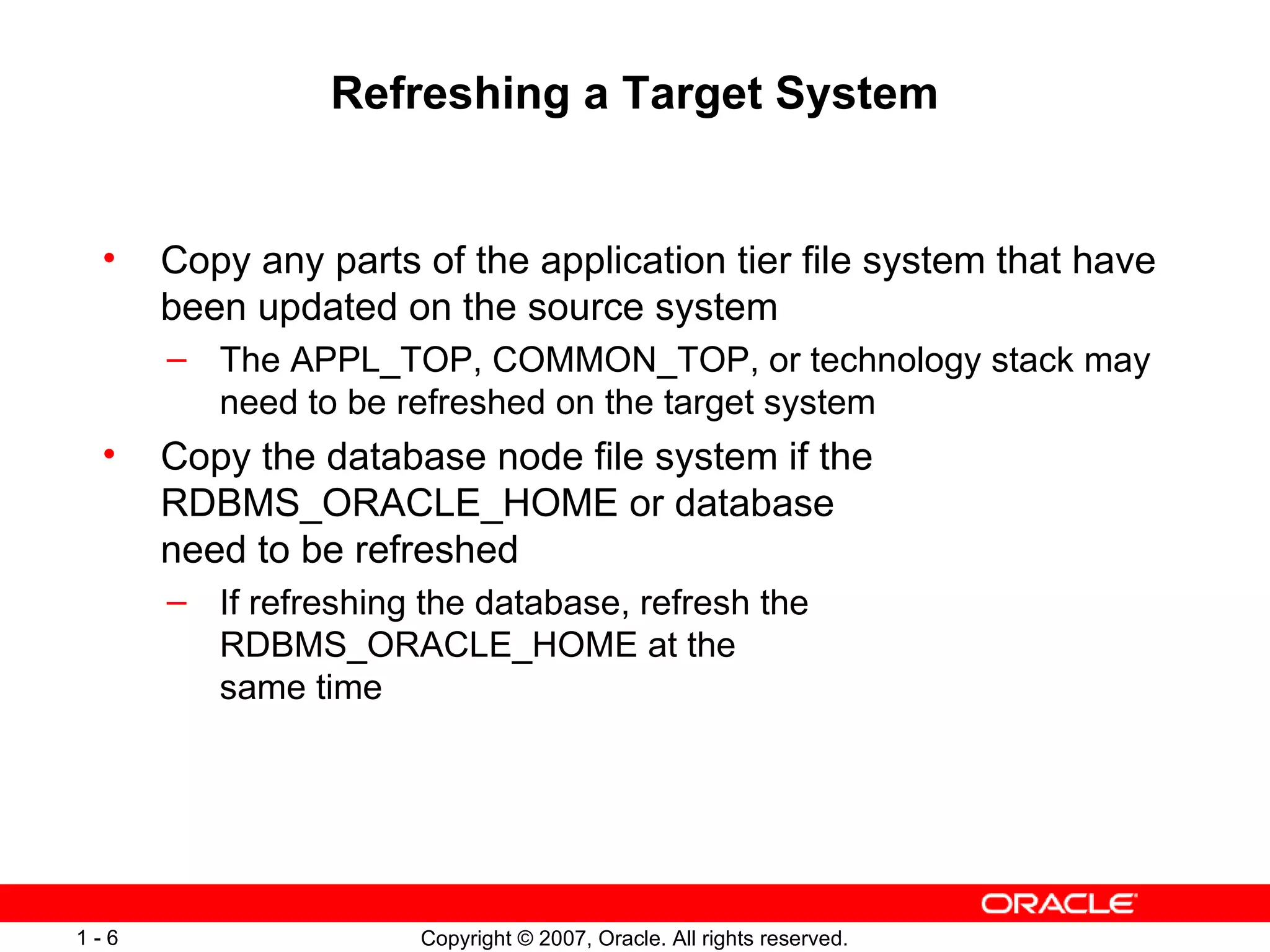 Refreshing a Target System Copy any parts of the application tier file system that have been updated on the source system The APPL_TOP, COMMON_TOP, or technology stack may need to be refreshed on the target system Copy the database node file system if the RDBMS_ORACLE_HOME or database need to be refreshed If refreshing the database, refresh the RDBMS_ORACLE_HOME at the same time 