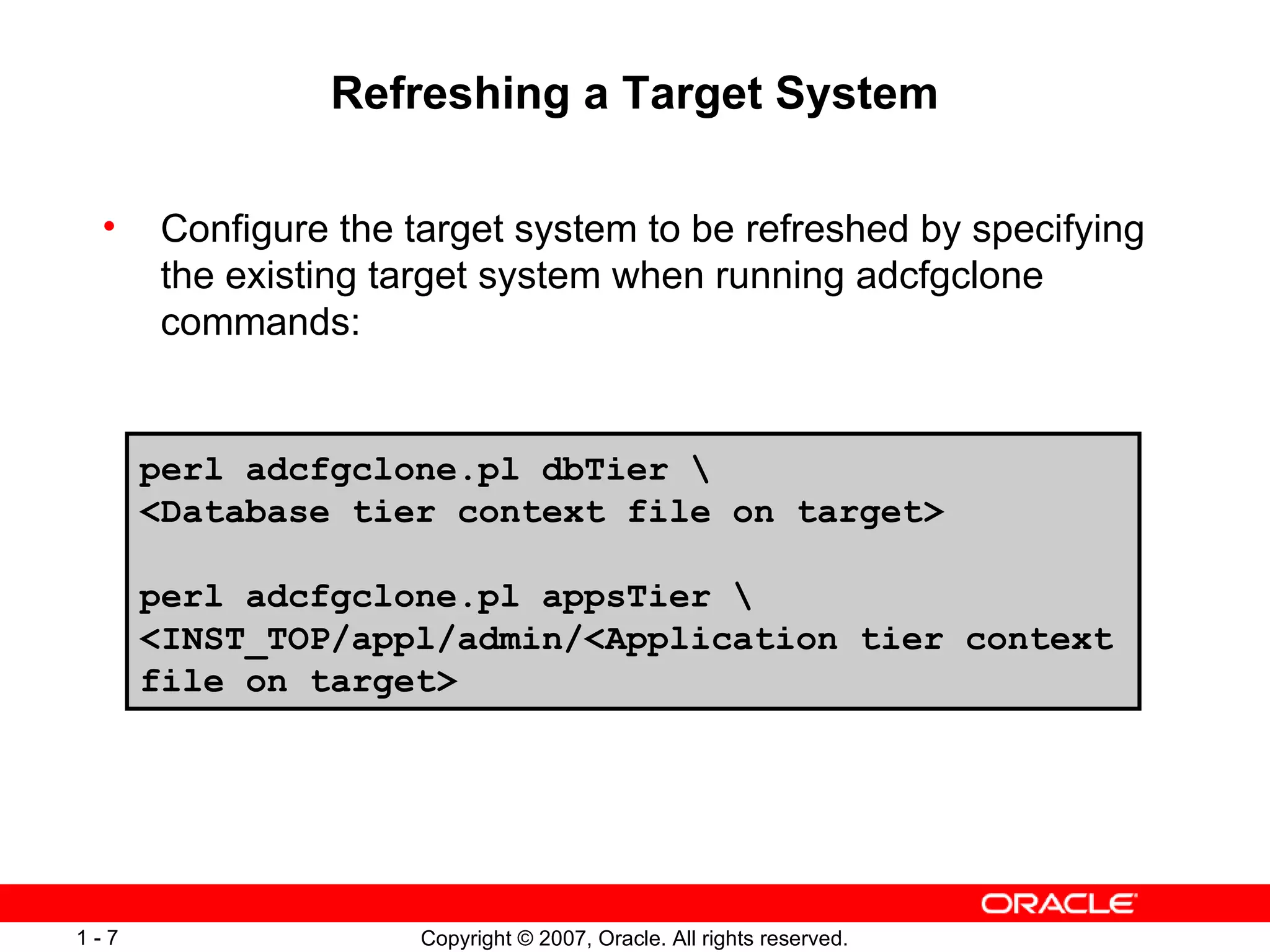 Refreshing a Target System Configure the target system to be refreshed by specifying the existing target system when running adcfgclone commands: perl adcfgclone.pl dbTier \ <Database tier context file on target> perl adcfgclone.pl appsTier \ <INST_TOP/appl/admin/<Application tier context file on target> 