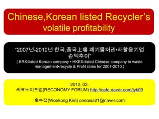 Chinese,Korean listed Recycler’s
               volatile profitability

 “2007년-2010년 한국,중국上場 폐기물처리•재활용기업
                 손익추이”
  ( KRX-listed Korean company • HKEX-listed Chinese company in waste
             management•recycle & Profit rates for 2007-2010 )



                2012. 02.
 리코노미포럼(RECONOMY FORUM) http://cafe.naver.com/jyk09

           金牛公(Wookong Kim) oneasia21@naver.com
 