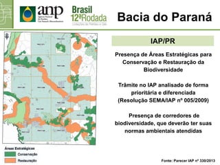 Presença de Áreas Estratégicas para
Conservação e Restauração da
Biodiversidade
Trâmite no IAP analisado de forma
prioritária e diferenciada
(Resolução SEMA/IAP nº 005/2009)
Presença de corredores de
biodiversidade, que deverão ter suas
normas ambientais atendidas
Bacia do Paraná
IAP/PR
Fonte: Parecer IAP nº 330/2013
 