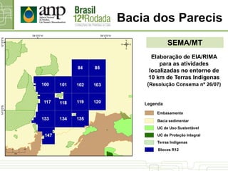 SEMA/MT
Bacia dos Parecis
Elaboração de EIA/RIMA
para as atividades
localizadas no entorno de
10 km de Terras Indígenas
(Resolução Consema nº 26/07)
UC de Proteção Integral
UC de Uso Sustentável
Bacia sedimentar
Terras Indígenas
Blocos R12
Legenda
Embasamento
 