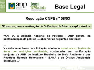 Base Legal
Diretrizes para a realização de licitações de blocos exploratórios
“Art. 2º. A Agência Nacional do Petróleo - ANP deverá, na
implementação da política ..., observar as seguintes diretrizes:
...
V - selecionar áreas para licitação, adotando eventuais exclusões de
áreas por restrições ambientais, sustentadas em manifestação
conjunta da ANP, do Instituto Brasileiro do Meio Ambiente e dos
Recursos Naturais Renováveis - IBAMA e de Órgãos Ambientais
Estaduais ...”
Resolução CNPE nº 08/03
 