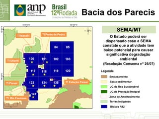 SEMA/MT
Bacia dos Parecis
TI Manoki
TI Utiariti
TI Paresi
TI Rio Formoso
TI Ponte de Pedra
TI Estação Paresi
O Estudo poderá ser
dispensado caso a SEMA
constate que a atividade tem
baixo potencial para causar
significativa degradação
ambiental
(Resolução Consema nº 26/07)
UC de Proteção Integral
UC de Uso Sustentável
Bacia sedimentar
Terras Indígenas
Blocos R12
Legenda
Zona de Amortecimento
Embasamento
 