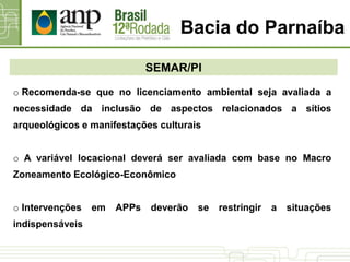 Bacia do Parnaíba
SEMAR/PI
o Recomenda-se que no licenciamento ambiental seja avaliada a
necessidade da inclusão de aspectos relacionados a sítios
arqueológicos e manifestações culturais
o A variável locacional deverá ser avaliada com base no Macro
Zoneamento Ecológico-Econômico
o Intervenções em APPs deverão se restringir a situações
indispensáveis
 