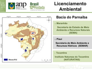 Bacia do Parnaíba
o Piauí
Secretaria do Meio Ambiente e
Recursos Hídricos (SEMAR)
o Maranhão
Secretaria de Estado de Meio
Ambiente e Recursos Naturais
(SEMA)
o Tocantins
Instituto Natureza do Tocantins
(NATURATINS)
Licenciamento
Ambiental
Blocos R12
 