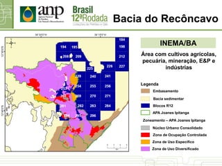 Bacia do Recôncavo
INEMA/BA
Área com cultivos agrícolas,
pecuária, mineração, E&P e
indústrias
Zoneamento – APA Joanes Ipitanga
Zona de Uso Diversificado
Zona de Ocupação Controlada
Núcleo Urbano Consolidado
Zona de Uso Específico
Bacia sedimentar
Blocos R12
Legenda
Embasamento
APA Joanes Ipitanga
 