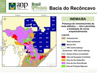 Bacia do Recôncavo
INEMA/BA
Presença de remanescentes de
mata atlântica → não é permitida
a instalação de novos
empreendimentos
Zoneamento – APA Joanes Ipitanga
Zona de Proteção Rigorosa
Zona de Uso Diversificado
Zona de Ocupação Controlada
Núcleo Urbano Consolidado
Zona de Uso Específico
Bacia sedimentar
Blocos R12
Legenda
Embasamento
APA Joanes Ipitanga
 