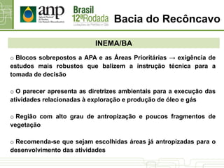 INEMA/BA
o Blocos sobrepostos a APA e as Áreas Prioritárias → exigência de
estudos mais robustos que balizem a instrução técnica para a
tomada de decisão
o O parecer apresenta as diretrizes ambientais para a execução das
atividades relacionadas à exploração e produção de óleo e gás
o Região com alto grau de antropização e poucos fragmentos de
vegetação
o Recomenda-se que sejam escolhidas áreas já antropizadas para o
desenvolvimento das atividades
Bacia do Recôncavo
 