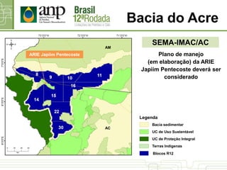 Bacia do Acre
SEMA-IMAC/AC
Plano de manejo
(em elaboração) da ARIE
Japiim Pentecoste deverá ser
considerado
ARIE Japiim Pentecoste
AC
AM
UC de Proteção Integral
UC de Uso Sustentável
Bacia sedimentar
Terras Indígenas
Blocos R12
Legenda
 