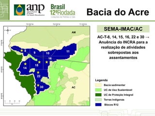 Bacia do Acre
SEMA-IMAC/AC
AC-T-8, 14, 15, 16, 22 e 30 →
Anuência do INCRA para a
realização de atividades
sobrepostas aos
assentamentos
AC
AM
UC de Proteção Integral
UC de Uso Sustentável
Bacia sedimentar
Terras Indígenas
Blocos R12
Legenda
 