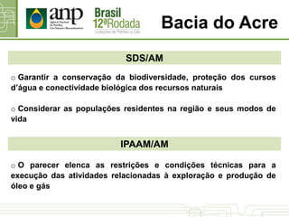 Bacia do Acre
SDS/AM
o Garantir a conservação da biodiversidade, proteção dos cursos
d’água e conectividade biológica dos recursos naturais
o Considerar as populações residentes na região e seus modos de
vida
IPAAM/AM
o O parecer elenca as restrições e condições técnicas para a
execução das atividades relacionadas à exploração e produção de
óleo e gás
 