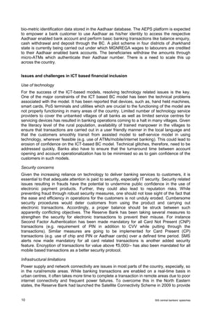 10 BIS central bankers’ speeches 
bio-metric identification data stored in the Aadhaar database. The AEPS platform is expected to empower a bank customer to use Aadhaar as his/her identity to access the respective Aadhaar enabled bank account and perform basic banking transactions like balance enquiry, cash withdrawal and deposit through the BC. A pilot scheme in four districts of Jharkhand state is currently being carried out under which MGNREGA wages to labourers are credited to their Aadhaar enabled bank accounts. The beneficiaries withdraw the amounts through micro-ATMs which authenticate their Aadhaar number. There is a need to scale this up across the country. 
Issues and challenges in ICT based financial inclusion 
Use of technology 
For the success of the ICT-based models, resolving technology related issues is the key. One of the major constraints of the ICT based BC model has been the technical problems associated with the model. It has been reported that devices, such as, hand held machines, smart cards, PoS terminals and utilities which are crucial to the functioning of the model are not properly functioning in many areas of the country. Limited number of technology service providers to cover the unbanked villages of all banks as well as limited service centres for servicing devices has resulted in banking operations coming to a halt in many villages. Given the literacy level of the rural population, availability of trained manpower in the villages to ensure that transactions are carried out in a user friendly manner in the local language and that the customers smoothly transit from assisted model to self-service model in using technology, wherever feasible (e.g. use of ATMs/mobile/internet banking). This could lead to erosion of confidence on the ICT-based BC model. Technical glitches, therefore, need to be addressed quickly. Banks also have to ensure that the turnaround time between account opening and account operationalization has to be minimised so as to gain confidence of the customers in such models. 
Security concerns 
Given the increasing reliance on technology to deliver banking services to customers, it is essential to that adequate attention is paid to security, especially IT security. Security related issues resulting in frauds have the potential to undermine public confidence in the use of electronic payment products. Further, they could also lead to reputation risks. While preventing fraud through robust security measures, one should not lose sight of the fact that the ease and efficiency in operations for the customers is not unduly eroded. Cumbersome security procedures would deter customers from using the product and carrying out electronic transactions. Accordingly, a proper balance should be struck between such apparently conflicting objectives. The Reserve Bank has been taking several measures to strengthen the security for electronic transactions to prevent their misuse. For instance Second Factor Authentication has been made mandatory for all Card Not Present (CNP) transactions (e.g. requirement of PIN in addition to CVV while putting through the transactions). Similar measures are going to be implemented for Card Present (CP) transactions (e.g. use of chip and PIN or Aadhaar cards) over a defined time period. SMS alerts now made mandatory for all card related transactions is another added security feature. Encryption of transactions for value above ₹5,000/– has also been mandated for all mobile based transactions as a better security protocol. 
Infrastructural limitations 
Power supply and network connectivity are issues in most parts of the country, especially, so in the rural/remote areas. While banking transactions are enabled on a real-time basis in urban centres, it often takes more time to complete a transaction in remote areas due to poor internet connectivity and frequent power failures. To overcome this in the North Eastern states, the Reserve Bank had launched the Satellite Connectivity Scheme in 2009 to provide  