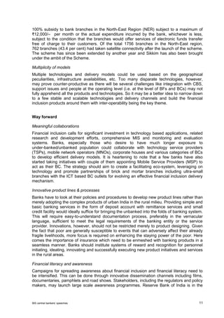 BIS central bankers’ speeches 11 
100% subsidy to bank branches in the North-East Region (NER) subject to a maximum of ₹12,000/– per month or the actual expenditure incurred by the bank, whichever is less, subject to the condition that the branches would offer services of electronic funds transfer free of charge to their customers. Of the total 1756 branches in the North-East region, 762 branches (43.4 per cent) had taken satellite connectivity after the launch of the scheme. The scheme has since been extended by another year and Sikkim has also been brought under the ambit of the Scheme. 
Multiplicity of models 
Multiple technologies and delivery models could be used based on the geographical peculiarities, infrastructure availabilities, etc. Too many disparate technologies, however, may prove counter-productive as there will be several challenges like integration with CBS, support issues and people at the operating level (i.e. at the level of BFs and BCs) may not fully apprehend all the products and technologies. So it may be a better idea to narrow down to a few stable and scalable technologies and delivery channels and build the financial inclusion products around them with inter-operability being the key theme. 
Way forward 
Meaningful collaborations 
Financial inclusion calls for significant investment in technology based applications, related research and development efforts, comprehensive MIS and monitoring and evaluation systems. Banks, especially those who desire to have much longer exposure to under-banked/unbanked population could collaborate with technology service providers (TSPs), mobile network operators (MNOs), corporate houses and various categories of BCs to develop efficient delivery models. It is heartening to note that a few banks have also started taking initiatives with couple of them appointing Mobile Service Providers (MSP) to act as their BC. The strategy should aim to create a facilitating eco-system, leveraging on technology and promote partnerships of brick and mortar branches including ultra-small branches with the ICT based BC outlets for evolving an effective financial inclusion delivery mechanism. 
Innovative product lines & processes 
Banks have to look at their policies and procedures to develop new product lines rather than merely adopting the complex products of urban India in the rural milieu. Providing simple and basic banking services in the form of deposit account with remittance services and small credit facility would ideally suffice for bringing the unbanked into the folds of banking system. This will require easy-to-understand documentation process, preferably in the vernacular language, sufficient to meet the legal requirements of the banking entity or the service provider. Innovations, however, should not be restricted merely to product designing. Given the fact that poor are generally susceptible to events that can adversely affect their already fragile livelihoods, more focus is required on enhancing the staying power of the poor. Here comes the importance of insurance which need to be enmeshed with banking products in a seamless manner. Banks should institute systems of reward and recognition for personnel initiating, ideating, innovating and successfully executing new product initiatives and services in the rural areas. 
Financial literacy and awareness 
Campaigns for spreading awareness about financial inclusion and financial literacy need to be intensified. This can be done through innovative dissemination channels including films, documentaries, pamphlets and road shows. Stakeholders, including the regulators and policy makers, may launch large scale awareness programmes. Reserve Bank of India is in the  