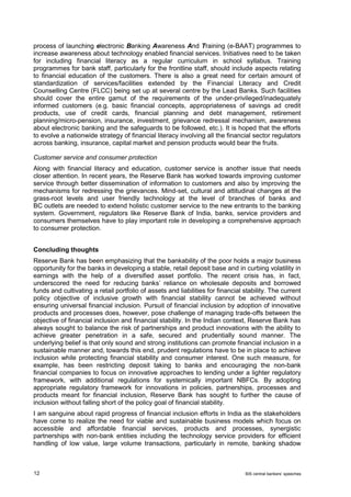 12 BIS central bankers’ speeches 
process of launching electronic Banking Awareness And Training (e-BAAT) programmes to increase awareness about technology enabled financial services. Initiatives need to be taken for including financial literacy as a regular curriculum in school syllabus. Training programmes for bank staff, particularly for the frontline staff, should include aspects relating to financial education of the customers. There is also a great need for certain amount of standardization of services/facilities extended by the Financial Literacy and Credit Counselling Centre (FLCC) being set up at several centre by the Lead Banks. Such facilities should cover the entire gamut of the requirements of the under-privileged/inadequately informed customers (e.g. basic financial concepts, appropriateness of savings ad credit products, use of credit cards, financial planning and debt management, retirement planning/micro-pension, insurance, investment, grievance redressal mechanism, awareness about electronic banking and the safeguards to be followed, etc.). It is hoped that the efforts to evolve a nationwide strategy of financial literacy involving all the financial sector regulators across banking, insurance, capital market and pension products would bear the fruits. 
Customer service and consumer protection 
Along with financial literacy and education, customer service is another issue that needs closer attention. In recent years, the Reserve Bank has worked towards improving customer service through better dissemination of information to customers and also by improving the mechanisms for redressing the grievances. Mind-set, cultural and attitudinal changes at the grass-root levels and user friendly technology at the level of branches of banks and BC outlets are needed to extend holistic customer service to the new entrants to the banking system. Government, regulators like Reserve Bank of India, banks, service providers and consumers themselves have to play important role in developing a comprehensive approach to consumer protection. 
Concluding thoughts 
Reserve Bank has been emphasizing that the bankability of the poor holds a major business opportunity for the banks in developing a stable, retail deposit base and in curbing volatility in earnings with the help of a diversified asset portfolio. The recent crisis has, in fact, underscored the need for reducing banks’ reliance on wholesale deposits and borrowed funds and cultivating a retail portfolio of assets and liabilities for financial stability. The current policy objective of inclusive growth with financial stability cannot be achieved without ensuring universal financial inclusion. Pursuit of financial inclusion by adoption of innovative products and processes does, however, pose challenge of managing trade-offs between the objective of financial inclusion and financial stability. In the Indian context, Reserve Bank has always sought to balance the risk of partnerships and product innovations with the ability to achieve greater penetration in a safe, secured and prudentially sound manner. The underlying belief is that only sound and strong institutions can promote financial inclusion in a sustainable manner and, towards this end, prudent regulations have to be in place to achieve inclusion while protecting financial stability and consumer interest. One such measure, for example, has been restricting deposit taking to banks and encouraging the non-bank financial companies to focus on innovative approaches to lending under a lighter regulatory framework, with additional regulations for systemically important NBFCs. By adopting appropriate regulatory framework for innovations in policies, partnerships, processes and products meant for financial inclusion, Reserve Bank has sought to further the cause of inclusion without falling short of the policy goal of financial stability. 
I am sanguine about rapid progress of financial inclusion efforts in India as the stakeholders have come to realize the need for viable and sustainable business models which focus on accessible and affordable financial services, products and processes, synergistic partnerships with non-bank entities including the technology service providers for efficient handling of low value, large volume transactions, particularly in remote, banking shadow  