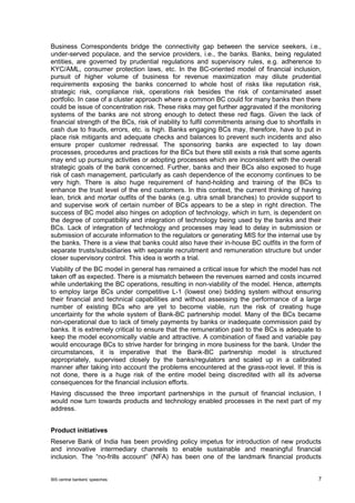 BIS central bankers’ speeches 7 
Business Correspondents bridge the connectivity gap between the service seekers, i.e., under-served populace, and the service providers, i.e., the banks. Banks, being regulated entities, are governed by prudential regulations and supervisory rules, e.g. adherence to KYC/AML, consumer protection laws, etc. In the BC-oriented model of financial inclusion, pursuit of higher volume of business for revenue maximization may dilute prudential requirements exposing the banks concerned to whole host of risks like reputation risk, strategic risk, compliance risk, operations risk besides the risk of contaminated asset portfolio. In case of a cluster approach where a common BC could for many banks then there could be issue of concentration risk. These risks may get further aggravated if the monitoring systems of the banks are not strong enough to detect these red flags. Given the lack of financial strength of the BCs, risk of inability to fulfil commitments arising due to shortfalls in cash due to frauds, errors, etc. is high. Banks engaging BCs may, therefore, have to put in place risk mitigants and adequate checks and balances to prevent such incidents and also ensure proper customer redressal. The sponsoring banks are expected to lay down processes, procedures and practices for the BCs but there still exists a risk that some agents may end up pursuing activities or adopting processes which are inconsistent with the overall strategic goals of the bank concerned. Further, banks and their BCs also exposed to huge risk of cash management, particularly as cash dependence of the economy continues to be very high. There is also huge requirement of hand-holding and training of the BCs to enhance the trust level of the end customers. In this context, the current thinking of having lean, brick and mortar outfits of the banks (e.g. ultra small branches) to provide support to and supervise work of certain number of BCs appears to be a step in right direction. The success of BC model also hinges on adoption of technology, which in turn, is dependent on the degree of compatibility and integration of technology being used by the banks and their BCs. Lack of integration of technology and processes may lead to delay in submission or submission of accurate information to the regulators or generating MIS for the internal use by the banks. There is a view that banks could also have their in-house BC outfits in the form of separate trusts/subsidiaries with separate recruitment and remuneration structure but under closer supervisory control. This idea is worth a trial. 
Viability of the BC model in general has remained a critical issue for which the model has not taken off as expected. There is a mismatch between the revenues earned and costs incurred while undertaking the BC operations, resulting in non-viability of the model. Hence, attempts to employ large BCs under competitive L-1 (lowest one) bidding system without ensuring their financial and technical capabilities and without assessing the performance of a large number of existing BCs who are yet to become viable, run the risk of creating huge uncertainty for the whole system of Bank-BC partnership model. Many of the BCs became non-operational due to lack of timely payments by banks or inadequate commission paid by banks. It is extremely critical to ensure that the remuneration paid to the BCs is adequate to keep the model economically viable and attractive. A combination of fixed and variable pay would encourage BCs to strive harder for bringing in more business for the bank. Under the circumstances, it is imperative that the Bank-BC partnership model is structured appropriately, supervised closely by the banks/regulators and scaled up in a calibrated manner after taking into account the problems encountered at the grass-root level. If this is not done, there is a huge risk of the entire model being discredited with all its adverse consequences for the financial inclusion efforts. 
Having discussed the three important partnerships in the pursuit of financial inclusion, I would now turn towards products and technology enabled processes in the next part of my address. 
Product initiatives 
Reserve Bank of India has been providing policy impetus for introduction of new products and innovative intermediary channels to enable sustainable and meaningful financial inclusion. The “no-frills account” (NFA) has been one of the landmark financial products  