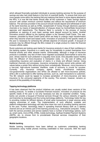 8 BIS central bankers’ speeches 
which allowed financially excluded individuals to access banking services for the purpose of savings and also had credit feature in the form of overdraft facility. To ensure that more and more people come within the banking fold and realizing that there is some stigma attached to the NFA, it is now felt that banks should offer all the customers a “basic savings deposit account” with certain minimum common facilities and without the requirement of minimum balance. The services provided in this account should include deposit and withdrawal of cash at the bank branches as well as ATMs, receipt/credit of money through electronic payment channels or by means of deposit/collection of cheques drawn by Central/State Government agencies and departments. The Reserve Bank is currently in the process of issuing guidelines on opening of such basic savings bank deposit account by banks. Another innovative product offered by the banking system is the General Credit Cards. This was, however, preceded by Kisan Credit Cards which are likely to undergo major transformation when they become smart-card based cards. Innovation of products for the specific needs of the poor is necessary for achieving the ultimate objective of inclusive growth. A bouquet of products may be offered through the BCs instead of a single product to make the financial inclusion efforts viable. 
Rural customers are looking upon banks for insurance products in view of their confidence in the banking system. Insurance is a useful way for households to protect themselves from financial shocks and other adverse events. Unfortunately, although a range of insurance products is available, very few of them have migrated successfully downmarket to serve the poor, whose need for such protection is arguably more acute. One plausible reason holding back the diffusion of micro-insurance is transaction costs, i.e., the cost of selling and underwriting insurance and evaluation of claims in a timely and efficient manner. Using traditional channels and processes, insurance companies simply cannot write policies with values below a certain floor without pricing them unrealistically. Moreover, micro-insurance is a low-cost, high-volume business; therefore, scale of economy is crucial for success. Currently, only insurance company agents, banks, microfinance institutions, non-governmental organizations and SHGs are allowed to sell micro-insurance policies, while a BC is authorized to offer banking services, such as, cash transactions to customers. The BC network could be tapped to increase penetration of micro-insurance and take insurance to the uninsured segments of the country. The concern, however, remains on account of the possibility of mis-selling. 
Tapping technology platforms 
It has been observed that the product initiatives are usually scaled down versions of the existing products. To enable a successful financial inclusion, innovation of products for the specific needs of the poor is not only necessary but also an essential condition. Today, banks can provide a bouquet of financial services through the various networks of agents and branches by leveraging and fine tuning technology platforms. Technology holds the key to providing models for efficient delivery of small value transactions in large volumes while reaping economies of scale. The implementation of such effective, scalable and platform-independent technology will help drive down the cost of providing banking services to the poor. Further, technology helps in spreading financial literacy both as a delivery channel and as an intrinsic part of the learning process (e.g., instructional computer). Today, both the service providers and service seekers have a number of technology options, such as, smart cards, micro-ATMs, ATMs, mobile technology, Aadhaar Enabled Payment Systems (AEPS), etc. to choose from to provide/seek financial services irrespective of their geographic locations. 
Mobile banking 
Mobile banking transactions have been defined as customers undertaking banking transactions using mobile phones involving credit/debit to their accounts. With the rapid  
