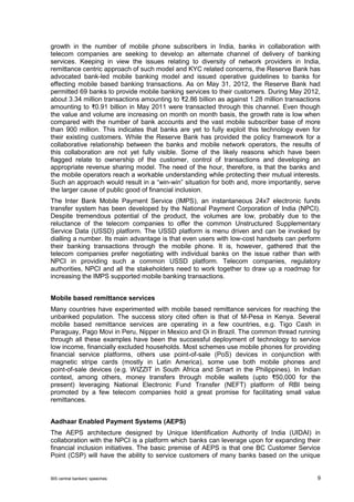 BIS central bankers’ speeches 9 
growth in the number of mobile phone subscribers in India, banks in collaboration with telecom companies are seeking to develop an alternate channel of delivery of banking services. Keeping in view the issues relating to diversity of network providers in India, remittance centric approach of such model and KYC related concerns, the Reserve Bank has advocated bank-led mobile banking model and issued operative guidelines to banks for effecting mobile based banking transactions. As on May 31, 2012, the Reserve Bank had permitted 69 banks to provide mobile banking services to their customers. During May 2012, about 3.34 million transactions amounting to ₹2.86 billion as against 1.28 million transactions amounting to ₹0.91 billion in May 2011 were transacted through this channel. Even though the value and volume are increasing on month on month basis, the growth rate is low when compared with the number of bank accounts and the vast mobile subscriber base of more than 900 million. This indicates that banks are yet to fully exploit this technology even for their existing customers. While the Reserve Bank has provided the policy framework for a collaborative relationship between the banks and mobile network operators, the results of this collaboration are not yet fully visible. Some of the likely reasons which have been flagged relate to ownership of the customer, control of transactions and developing an appropriate revenue sharing model. The need of the hour, therefore, is that the banks and the mobile operators reach a workable understanding while protecting their mutual interests. Such an approach would result in a “win-win” situation for both and, more importantly, serve the larger cause of public good of financial inclusion. 
The Inter Bank Mobile Payment Service (IMPS), an instantaneous 24x7 electronic funds transfer system has been developed by the National Payment Corporation of India (NPCI). Despite tremendous potential of the product, the volumes are low, probably due to the reluctance of the telecom companies to offer the common Unstructured Supplementary Service Data (USSD) platform. The USSD platform is menu driven and can be invoked by dialling a number. Its main advantage is that even users with low-cost handsets can perform their banking transactions through the mobile phone. It is, however, gathered that the telecom companies prefer negotiating with individual banks on the issue rather than with NPCI in providing such a common USSD platform. Telecom companies, regulatory authorities, NPCI and all the stakeholders need to work together to draw up a roadmap for increasing the IMPS supported mobile banking transactions. 
Mobile based remittance services 
Many countries have experimented with mobile based remittance services for reaching the unbanked population. The success story cited often is that of M-Pesa in Kenya. Several mobile based remittance services are operating in a few countries, e.g. Tigo Cash in Paraguay, Pago Movi in Peru, Nipper in Mexico and Oi in Brazil. The common thread running through all these examples have been the successful deployment of technology to service low income, financially excluded households. Most schemes use mobile phones for providing financial service platforms, others use point-of-sale (PoS) devices in conjunction with magnetic stripe cards (mostly in Latin America), some use both mobile phones and point-of-sale devices (e.g. WIZZIT in South Africa and Smart in the Philippines). In Indian context, among others, money transfers through mobile wallets (upto ₹50,000 for the present) leveraging National Electronic Fund Transfer (NEFT) platform of RBI being promoted by a few telecom companies hold a great promise for facilitating small value remittances. 
Aadhaar Enabled Payment Systems (AEPS) 
The AEPS architecture designed by Unique Identification Authority of India (UIDAI) in collaboration with the NPCI is a platform which banks can leverage upon for expanding their financial inclusion initiatives. The basic premise of AEPS is that one BC Customer Service Point (CSP) will have the ability to service customers of many banks based on the unique  