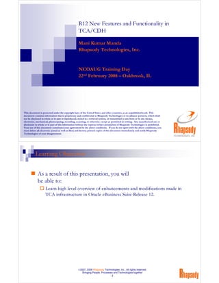 R12 New Features and Functionality in
                                                   TCA/CDH

                                                   Mani Kumar Manda
                                                   Rhapsody Technologies, Inc.


                                                   NCOAUG Training Day
                                                   22nd February 2008 – Oakbrook, IL




This document is protected under the copyright laws of the United States and other countries as an unpublished work. This
document contains information that is proprietary and confidential to Rhapsody Technologies or its alliance partners, which shall
not be disclosed in whole or in part or reproduced, stored in a retrieval system, or transmitted in any form or by any means,
electronic, mechanical, photocopying, recording, scanning, or otherwise except as permitted in writing. Any unauthorized use or
disclosure in whole or in part of this information without the express written permission of Rhapsody Technologies is prohibited.
Your use of this document constitutes your agreement for the above conditions. If you do not agree with the above conditions, you
must delete all electronic (email as well as files) and destroy printed copies of this document immediately and notify Rhapsody
Technologies of your disagreement.




          Learning Objectives


            As a result of this presentation, you will
            be able to:
                    Learn high level overview of enhancements and modifications made in
                    TCA infrastructure in Oracle eBusiness Suite Release 12.




                                                  ©2007, 2008 Rhapsody Technologies, Inc., All rights reserved.
                                                     Bringing People, Processes and Technologies together
                                                                              2
 