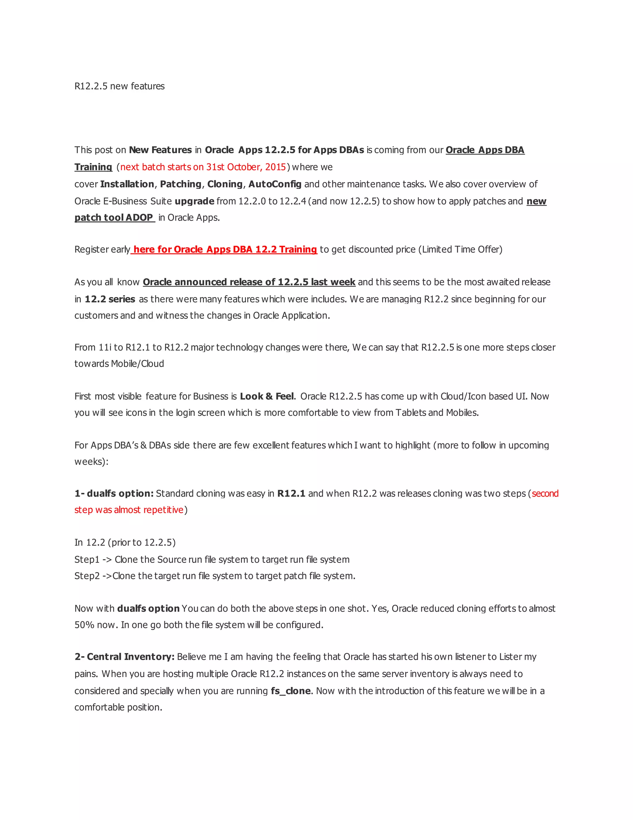R12.2.5 new features
This post on New Features in Oracle Apps 12.2.5 for Apps DBAs is coming from our Oracle Apps DBA
Training (next batch starts on 31st October, 2015) where we
cover Installation, Patching, Cloning, AutoConfig and other maintenance tasks. We also cover overview of
Oracle E-Business Suite upgrade from 12.2.0 to 12.2.4 (and now 12.2.5) to show how to apply patches and new
patch tool ADOP in Oracle Apps.
Register early here for Oracle Apps DBA 12.2 Training to get discounted price (Limited Time Offer)
As you all know Oracle announced release of 12.2.5 last week and this seems to be the most awaited release
in 12.2 series as there were many features which were includes. We are managing R12.2 since beginning for our
customers and and witness the changes in Oracle Application.
From 11i to R12.1 to R12.2 major technology changes were there, We can say that R12.2.5 is one more steps closer
towards Mobile/Cloud
First most visible feature for Business is Look & Feel. Oracle R12.2.5 has come up with Cloud/Icon based UI. Now
you will see icons in the login screen which is more comfortable to view from Tablets and Mobiles.
For Apps DBA’s & DBAs side there are few excellent features which I want to highlight (more to follow in upcoming
weeks):
1- dualfs option: Standard cloning was easy in R12.1 and when R12.2 was releases cloning was two steps (second
step was almost repetitive)
In 12.2 (prior to 12.2.5)
Step1 -> Clone the Source run file system to target run file system
Step2 ->Clone the target run file system to target patch file system.
Now with dualfs option You can do both the above steps in one shot. Yes, Oracle reduced cloning efforts to almost
50% now. In one go both the file system will be configured.
2- Central Inventory: Believe me I am having the feeling that Oracle has started his own listener to Lister my
pains. When you are hosting multiple Oracle R12.2 instances on the same server inventory is always need to
considered and specially when you are running fs_clone. Now with the introduction of this feature we will be in a
comfortable position.
 