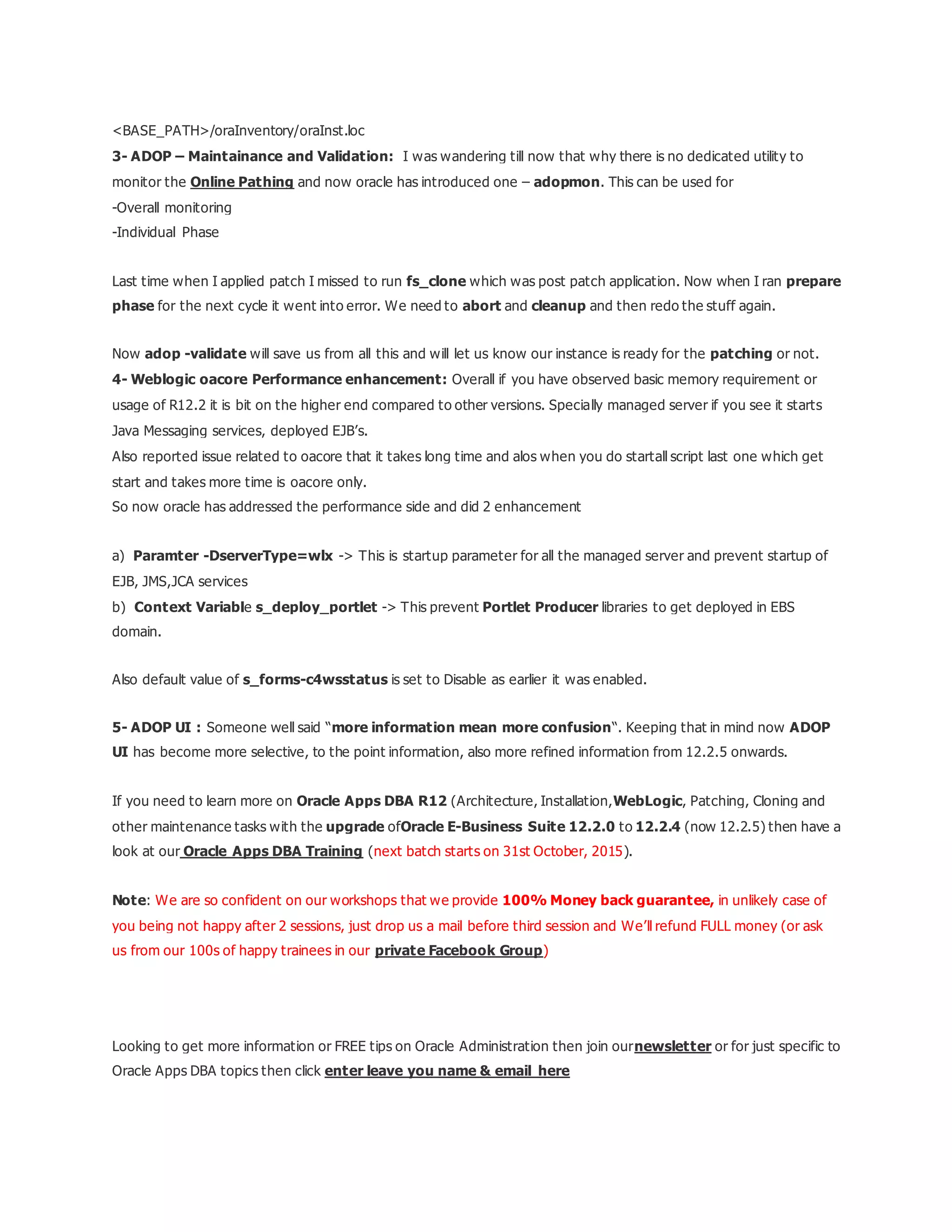 <BASE_PATH>/oraInventory/oraInst.loc
3- ADOP – Maintainance and Validation: I was wandering till now that why there is no dedicated utility to
monitor the Online Pathing and now oracle has introduced one – adopmon. This can be used for
-Overall monitoring
-Individual Phase
Last time when I applied patch I missed to run fs_clone which was post patch application. Now when I ran prepare
phase for the next cycle it went into error. We need to abort and cleanup and then redo the stuff again.
Now adop -validate will save us from all this and will let us know our instance is ready for the patching or not.
4- Weblogic oacore Performance enhancement: Overall if you have observed basic memory requirement or
usage of R12.2 it is bit on the higher end compared to other versions. Specially managed server if you see it starts
Java Messaging services, deployed EJB’s.
Also reported issue related to oacore that it takes long time and alos when you do startall script last one which get
start and takes more time is oacore only.
So now oracle has addressed the performance side and did 2 enhancement
a) Paramter -DserverType=wlx -> This is startup parameter for all the managed server and prevent startup of
EJB, JMS,JCA services
b) Context Variable s_deploy_portlet -> This prevent Portlet Producer libraries to get deployed in EBS
domain.
Also default value of s_forms-c4wsstatus is set to Disable as earlier it was enabled.
5- ADOP UI : Someone well said “more information mean more confusion“. Keeping that in mind now ADOP
UI has become more selective, to the point information, also more refined information from 12.2.5 onwards.
If you need to learn more on Oracle Apps DBA R12 (Architecture, Installation,WebLogic, Patching, Cloning and
other maintenance tasks with the upgrade ofOracle E-Business Suite 12.2.0 to 12.2.4 (now 12.2.5) then have a
look at our Oracle Apps DBA Training (next batch starts on 31st October, 2015).
Note: We are so confident on our workshops that we provide 100% Money back guarantee, in unlikely case of
you being not happy after 2 sessions, just drop us a mail before third session and We’ll refund FULL money (or ask
us from our 100s of happy trainees in our private Facebook Group)
Looking to get more information or FREE tips on Oracle Administration then join ournewsletter or for just specific to
Oracle Apps DBA topics then click enter leave you name & email here
 