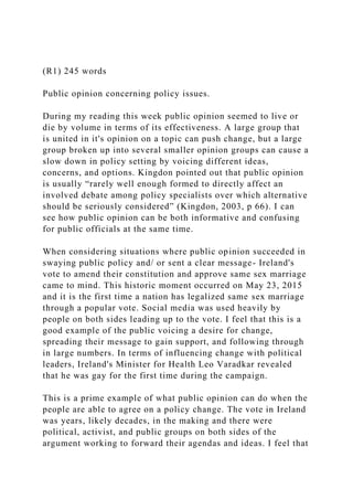 (R1) 245 words
Public opinion concerning policy issues.
During my reading this week public opinion seemed to live or
die by volume in terms of its effectiveness. A large group that
is united in it's opinion on a topic can push change, but a large
group broken up into several smaller opinion groups can cause a
slow down in policy setting by voicing different ideas,
concerns, and options. Kingdon pointed out that public opinion
is usually “rarely well enough formed to directly affect an
involved debate among policy specialists over which alternative
should be seriously considered” (Kingdon, 2003, p 66). I can
see how public opinion can be both informative and confusing
for public officials at the same time.
When considering situations where public opinion succeeded in
swaying public policy and/ or sent a clear message- Ireland's
vote to amend their constitution and approve same sex marriage
came to mind. This historic moment occurred on May 23, 2015
and it is the first time a nation has legalized same sex marriage
through a popular vote. Social media was used heavily by
people on both sides leading up to the vote. I feel that this is a
good example of the public voicing a desire for change,
spreading their message to gain support, and following through
in large numbers. In terms of influencing change with political
leaders, Ireland's Minister for Health Leo Varadkar revealed
that he was gay for the first time during the campaign.
This is a prime example of what public opinion can do when the
people are able to agree on a policy change. The vote in Ireland
was years, likely decades, in the making and there were
political, activist, and public groups on both sides of the
argument working to forward their agendas and ideas. I feel that
 