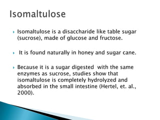 IsomaltuloseIsomaltuloseis a disaccharide like table sugar (sucrose), made of glucose and fructose. It is found naturally in honey and sugar cane.Because it is a sugar digested  with the same enzymes as sucrose, studies show that isomaltulose is completely hydrolyzed and absorbed in the small intestine (Hertel, et. al., 2000). 