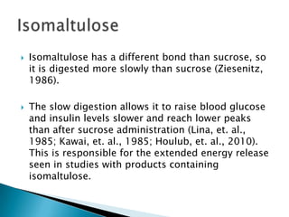 IsomaltuloseIsomaltulose has a different bond than sucrose, so it is digested more slowly than sucrose (Ziesenitz, 1986).The slow digestion allows it to raise blood glucose and insulin levels slower and reach lower peaks than after sucrose administration (Lina, et. al., 1985; Kawai, et. al., 1985; Houlub, et. al., 2010). This is responsible for the extended energy release seen in studies with products containing isomaltulose.