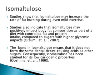 IsomaltuloseStudies show that isomaltulose may increase the rate of fat burning during even mild exercise.Studies also indicate that isomaltulose may positively impact body fat composition as part of a diet with controlled fat and protein intake, compared to sugars with higher glycemicimpacts (Oizumi, et. al., 2007).The  bond in isomaltulose means that it does not form the same dental decay-causing acids as other sugars. Consequently, isomaltulose has been studied for its low cariogenic properties (Ooshima, et. al., 1990).  