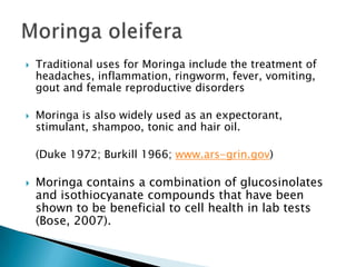 Traditional uses for Moringa include the treatment of headaches, inflammation, ringworm, fever, vomiting, gout and female reproductive disorders Moringa is also widely used as an expectorant, stimulant, shampoo, tonic and hair oil.	(Duke 1972; Burkill 1966; www.ars-grin.gov)Moringa contains a combination of glucosinolates and isothiocyanate compounds that have been shown to be beneficial to cell health in lab tests (Bose, 2007).Moringaoleifera