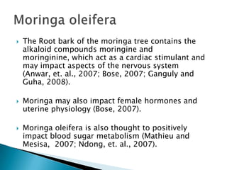 The Root bark of the moringa tree contains the alkaloid compounds moringine and moringinine, which act as a cardiac stimulant and may impact aspects of the nervous system (Anwar, et. al., 2007; Bose, 2007; Ganguly and Guha, 2008).Moringa may also impact female hormones and uterine physiology (Bose, 2007).Moringaoleifera is also thought to positively impact blood sugar metabolism (Mathieu and Mesisa,  2007; Ndong, et. al., 2007).Moringaoleifera