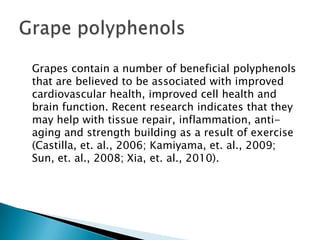	Grapes contain a number of beneficial polyphenols that are believed to be associated with improved cardiovascular health, improved cell health and brain function. Recent research indicates that they may help with tissue repair, inflammation, anti-aging and strength building as a result of exercise (Castilla, et. al., 2006; Kamiyama, et. al., 2009; Sun, et. al., 2008; Xia, et. al., 2010).Grape polyphenols