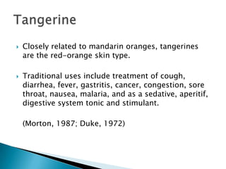 Closely related to mandarin oranges, tangerines are the red-orange skin type.Traditional uses include treatment of cough, diarrhea, fever, gastritis, cancer, congestion, sore throat, nausea, malaria, and as a sedative, aperitif, digestive system tonic and stimulant.	(Morton, 1987; Duke, 1972)Tangerine