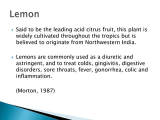 Said to be the leading acid citrus fruit, this plant is widely cultivated throughout the tropics but is believed to originate from Northwestern India.Lemons are commonly used as a diuretic and astringent, and to treat colds, gingivitis, digestive disorders, sore throats, fever, gonorrhea, colic and inflammation.	(Morton, 1987)Lemon